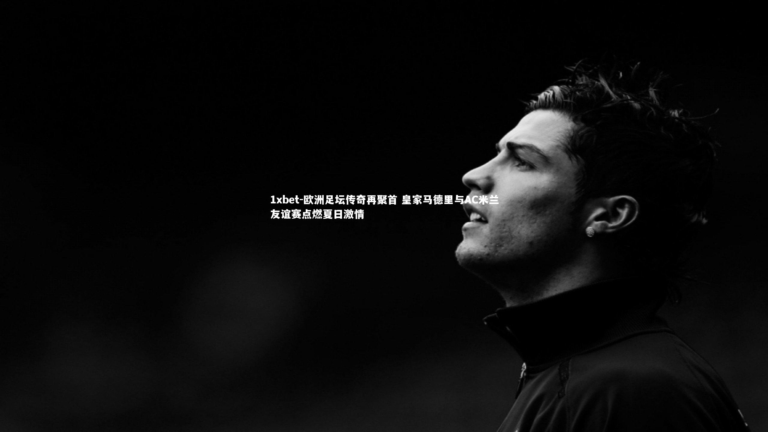 1xbet-欧洲足坛传奇再聚首 皇家马德里与AC米兰友谊赛点燃夏日激情